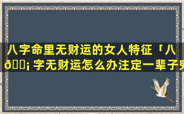 八字命里无财运的女人特征「八 🐡 字无财运怎么办注定一辈子穷命吗」